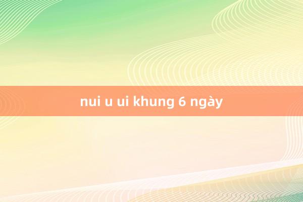 nui u ui khung 6 ngày