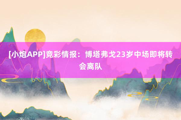 [小炮APP]竞彩情报：博塔弗戈23岁中场即将转会离队