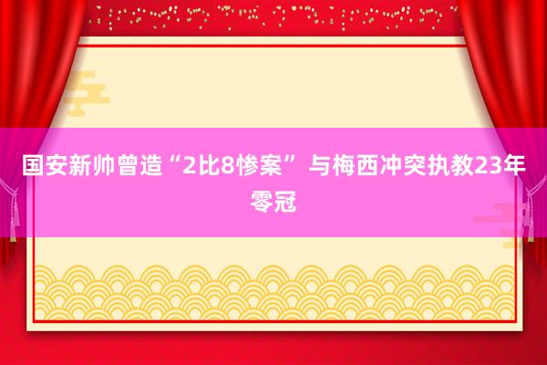 国安新帅曾造“2比8惨案” 与梅西冲突执教23年零冠