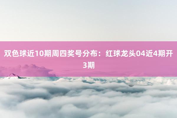 双色球近10期周四奖号分布：红球龙头04近4期开3期