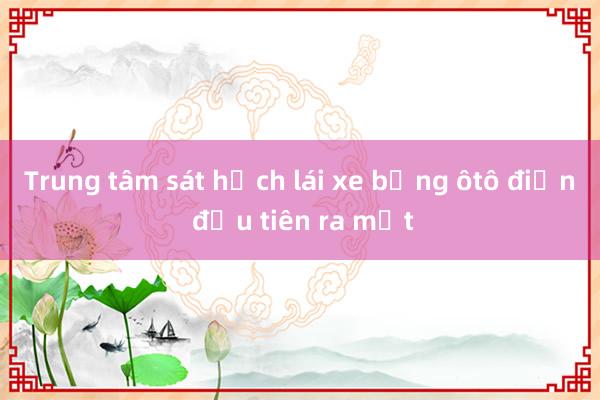 Trung tâm sát hạch lái xe bằng ôtô điện đầu tiên ra mắt