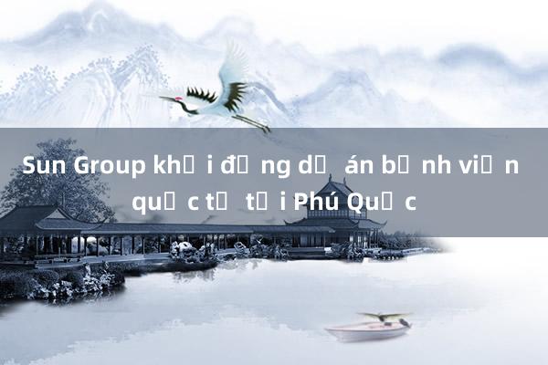 Sun Group khởi động dự án bệnh viện quốc tế tại Phú Quốc