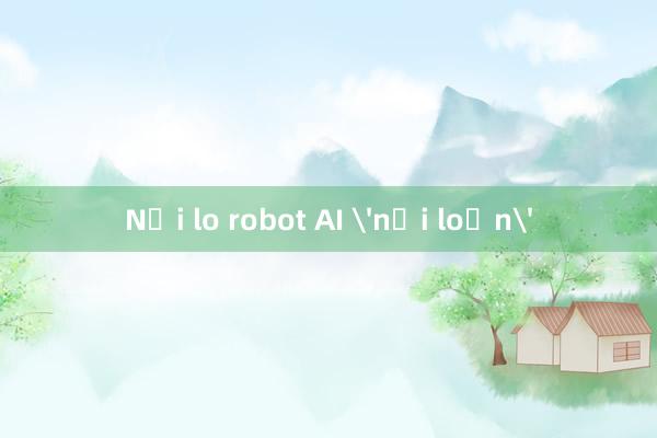 Nỗi lo robot AI 'nổi loạn'