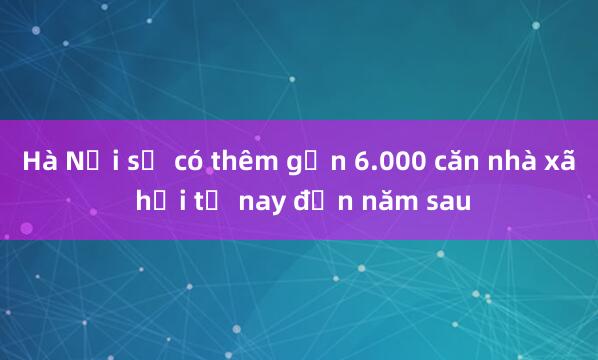 Hà Nội sẽ có thêm gần 6.000 căn nhà xã hội từ nay đến năm sau