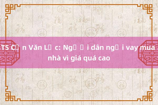 TS Cấn Văn Lực: Người dân ngại vay mua nhà vì giá quá cao