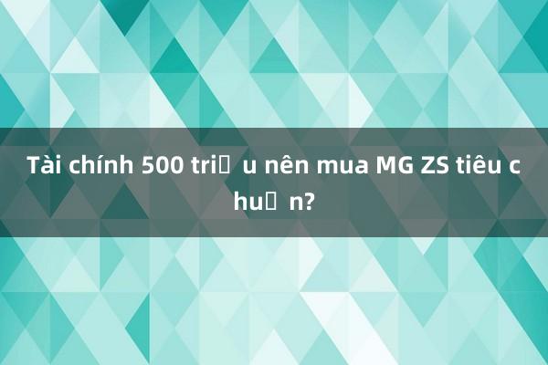 Tài chính 500 triệu nên mua MG ZS tiêu chuẩn?