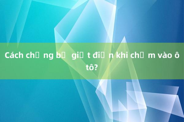 Cách chống bị giật điện khi chạm vào ôtô?