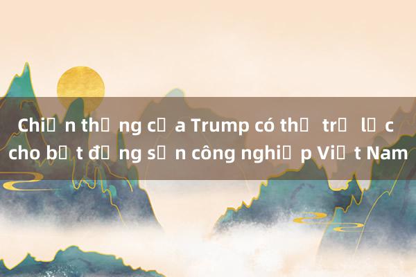 Chiến thắng của Trump có thể trợ lực cho bất động sản công nghiệp Việt Nam