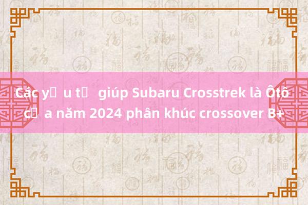 Các yếu tố giúp Subaru Crosstrek là Ôtô của năm 2024 phân khúc crossover B+