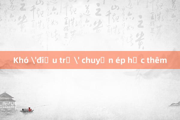 Khó 'điều trị' chuyện ép học thêm