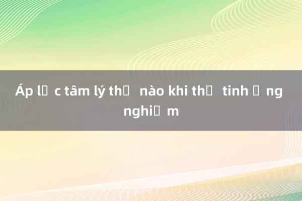 Áp lực tâm lý thế nào khi thụ tinh ống nghiệm