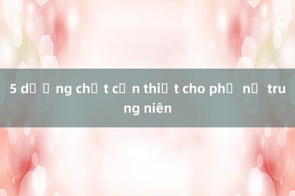 5 dưỡng chất cần thiết cho phụ nữ trung niên