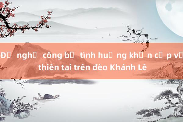 Đề nghị công bố tình huống khẩn cấp về thiên tai trên đèo Khánh Lê