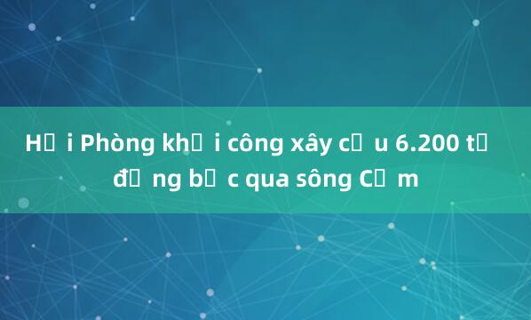 Hải Phòng khởi công xây cầu 6.200 tỷ đồng bắc qua sông Cấm