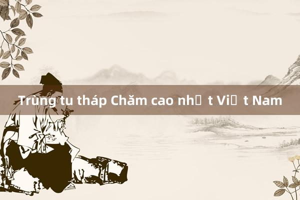 Trùng tu tháp Chăm cao nhất Việt Nam