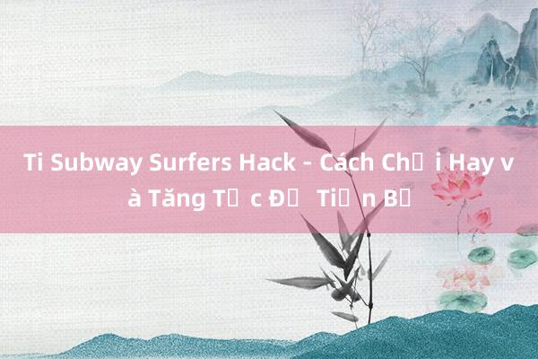 Ti Subway Surfers Hack - Cách Chơi Hay và Tăng Tốc Độ Tiến Bộ