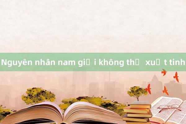 Nguyên nhân nam giới không thể xuất tinh