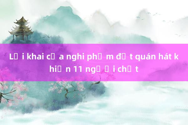 Lời khai của nghi phạm đốt quán hát khiến 11 người chết