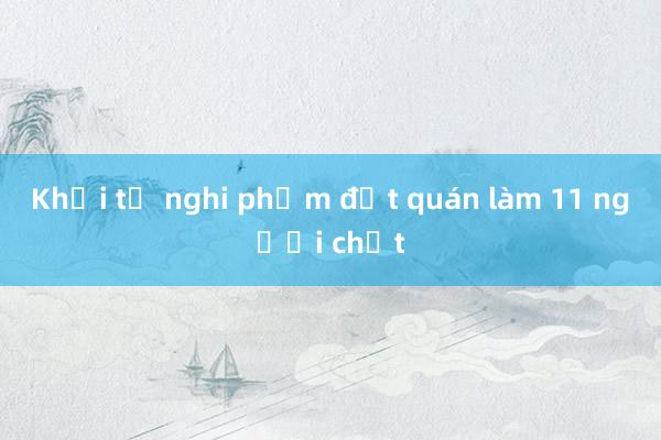 Khởi tố nghi phạm đốt quán làm 11 người chết