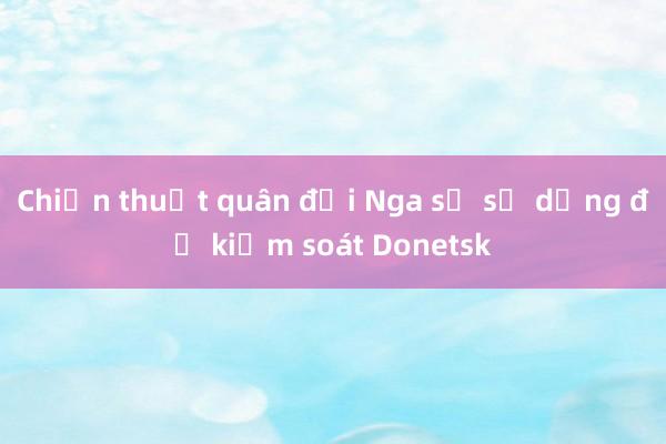 Chiến thuật quân đội Nga sẽ sử dụng để kiểm soát Donetsk