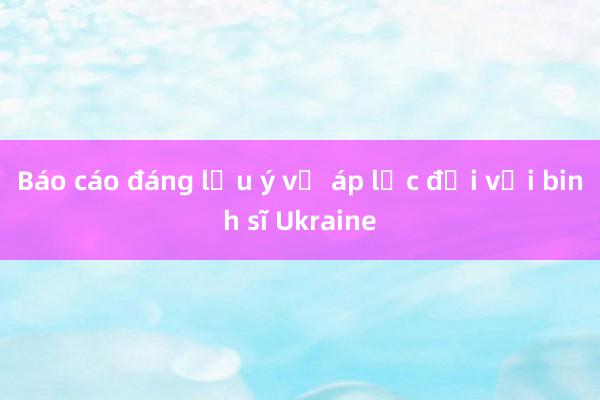 Báo cáo đáng lưu ý về áp lực đối với binh sĩ Ukraine