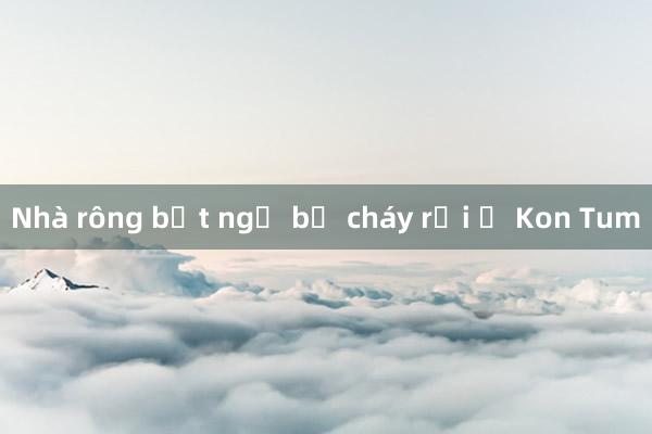 Nhà rông bất ngờ bị cháy rụi ở Kon Tum