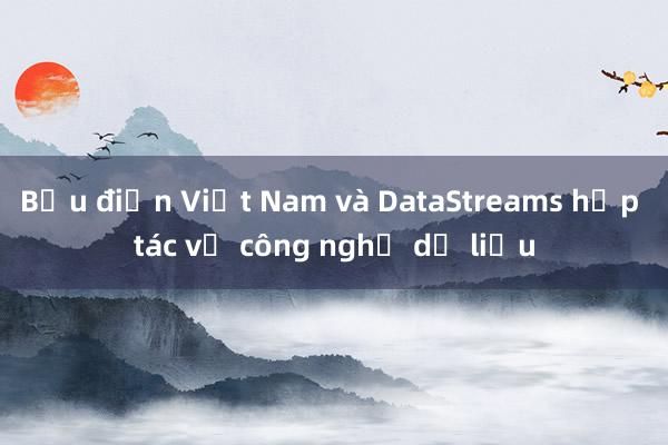 Bưu điện Việt Nam và DataStreams hợp tác về công nghệ dữ liệu