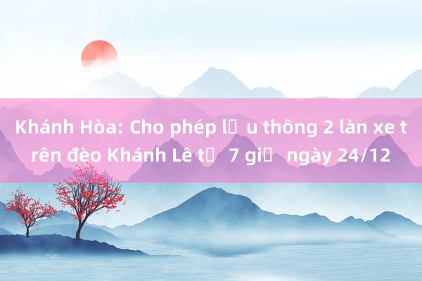 Khánh Hòa: Cho phép lưu thông 2 làn xe trên đèo Khánh Lê từ 7 giờ ngày 24/12 