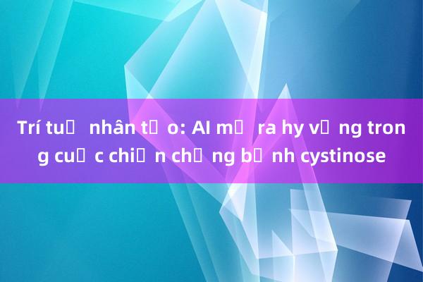 Trí tuệ nhân tạo: AI mở ra hy vọng trong cuộc chiến chống bệnh cystinose