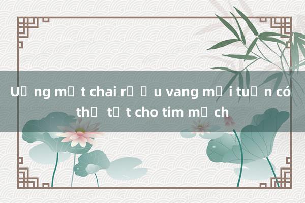 Uống một chai rượu vang mỗi tuần có thể tốt cho tim mạch