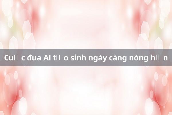 Cuộc đua AI tạo sinh ngày càng nóng hơn