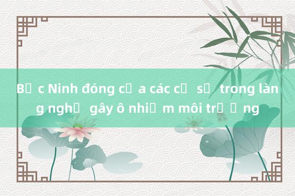 Bắc Ninh đóng cửa các cơ sở trong làng nghề gây ô nhiễm môi trường