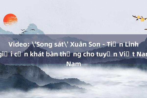 Video: 'Song sát' Xuân Son - Tiến Linh giải cơn khát bàn thắng cho tuyển Việt Nam