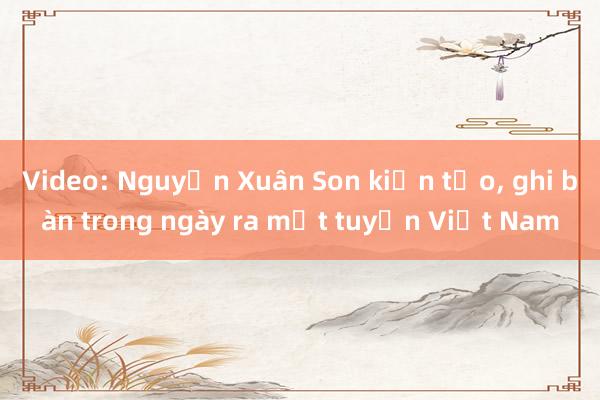 Video: Nguyễn Xuân Son kiến tạo， ghi bàn trong ngày ra mắt tuyển Việt Nam