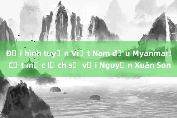 Đội hình tuyển Việt Nam đấu Myanmar: Cột mốc lịch sử với Nguyễn Xuân Son