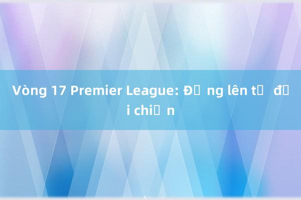 Vòng 17 Premier League: Đứng lên từ đại chiến