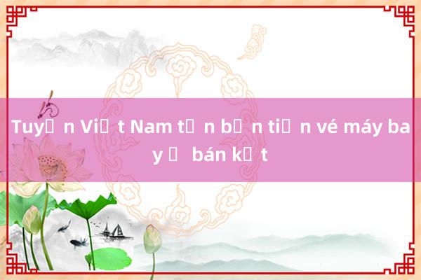 Tuyển Việt Nam tốn bộn tiền vé máy bay ở bán kết