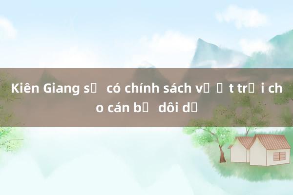 Kiên Giang sẽ có chính sách vượt trội cho cán bộ dôi dư