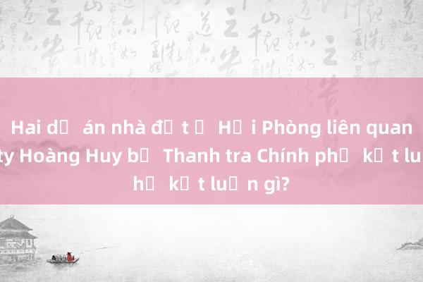 Hai dự án nhà đất ở Hải Phòng liên quan Công ty Hoàng Huy bị Thanh tra Chính phủ kết luận gì?