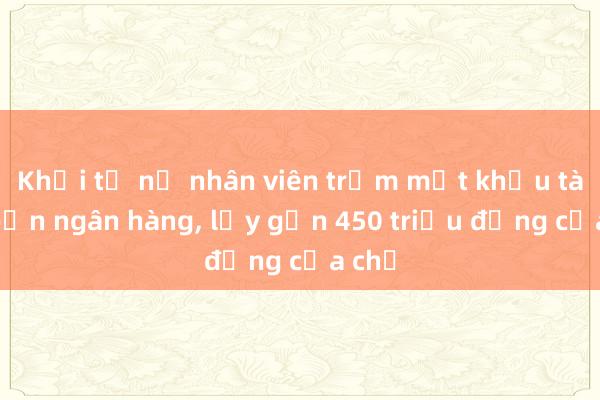 Khởi tố nữ nhân viên trộm mật khẩu tài khoản ngân hàng， lấy gần 450 triệu đồng của chủ