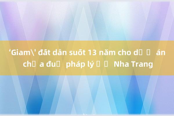 ‘Giam' đất dân suốt 13 năm cho dự án chưa đủ pháp lý ở Nha Trang