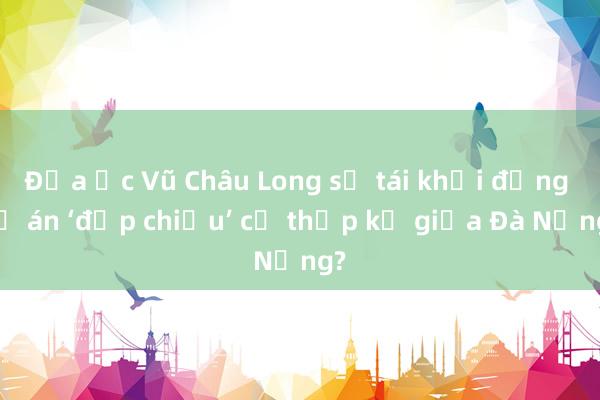 Địa ốc Vũ Châu Long sẽ tái khởi động dự án ‘đắp chiếu’ cả thập kỷ giữa Đà Nẵng?