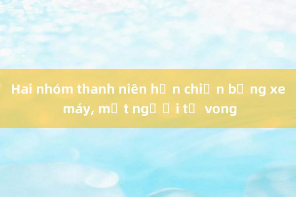 Hai nhóm thanh niên hỗn chiến bằng xe máy， một người tử vong