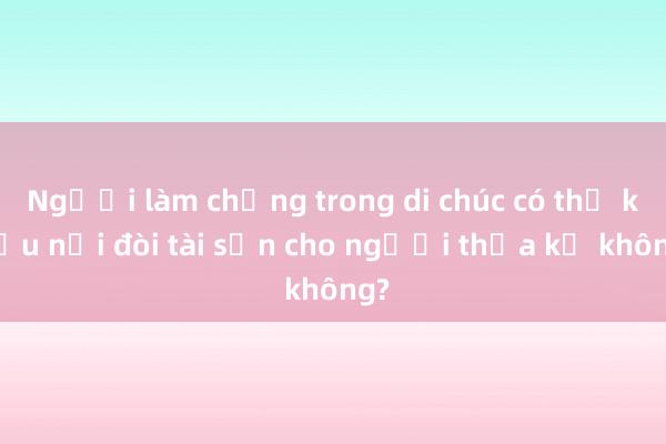 Người làm chứng trong di chúc có thể khiếu nại đòi tài sản cho người thừa kế không?