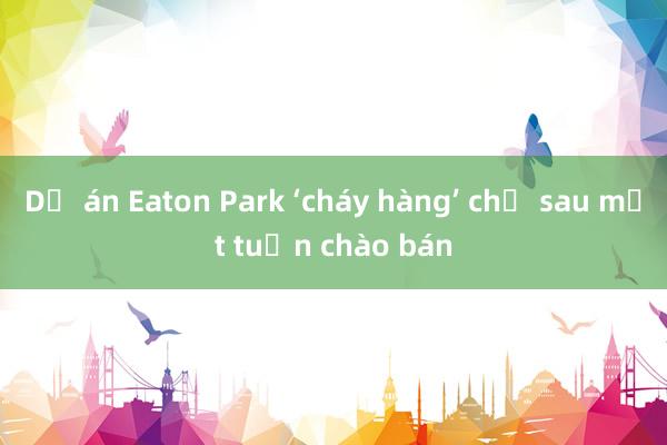 Dự án Eaton Park ‘cháy hàng’ chỉ sau một tuần chào bán