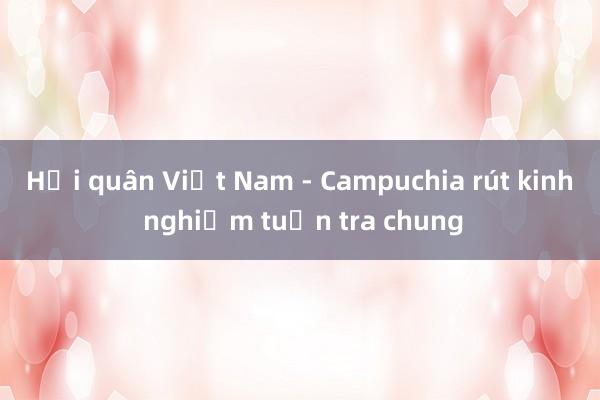 Hải quân Việt Nam - Campuchia rút kinh nghiệm tuần tra chung