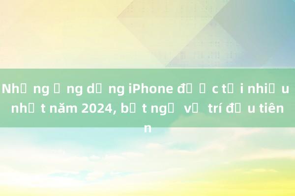 Những ứng dụng iPhone được tải nhiều nhất năm 2024, bất ngờ vị trí đầu tiên
