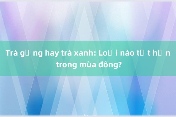 Trà gừng hay trà xanh: Loại nào tốt hơn trong mùa đông?