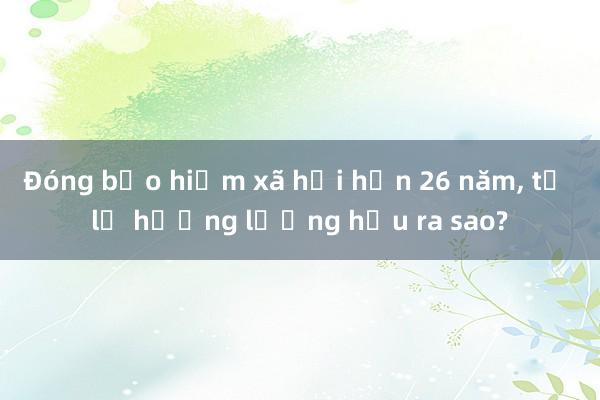 Đóng bảo hiểm xã hội hơn 26 năm, tỷ lệ hưởng lương hưu ra sao?