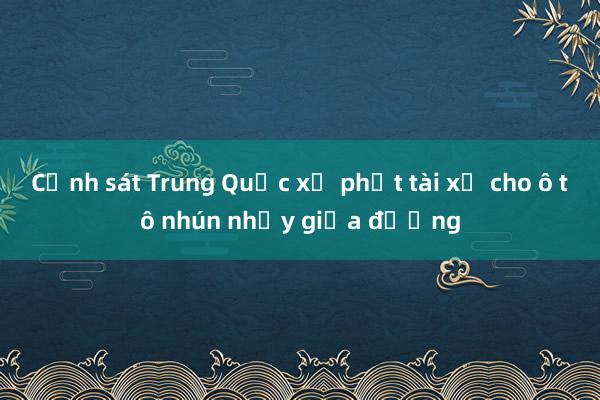 Cảnh sát Trung Quốc xử phạt tài xế cho ô tô nhún nhảy giữa đường